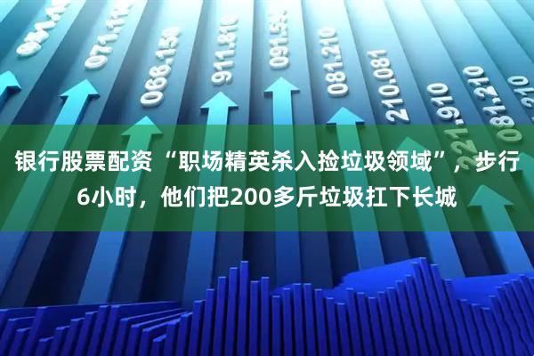 银行股票配资 “职场精英杀入捡垃圾领域”，步行6小时，他们把200多斤垃圾扛下长城
