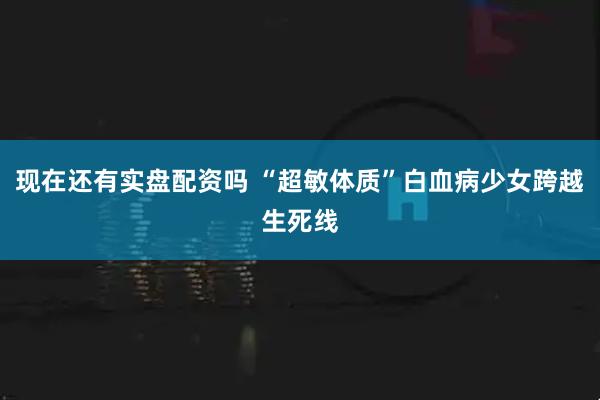 现在还有实盘配资吗 “超敏体质”白血病少女跨越生死线