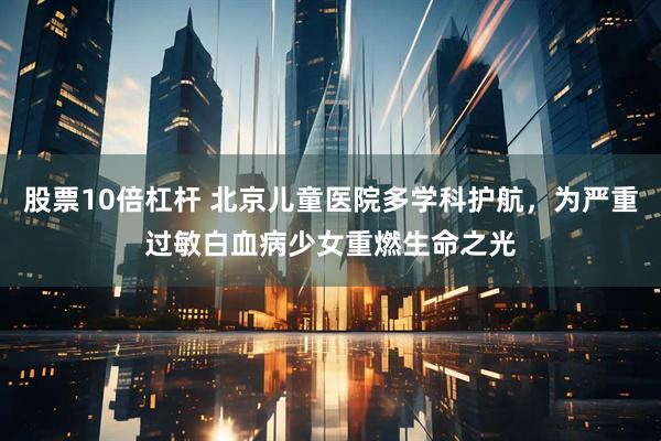 股票10倍杠杆 北京儿童医院多学科护航，为严重过敏白血病少女重燃生命之光