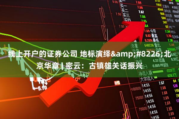 线上开户的证券公司 地标演绎&#8226;北京华章 | 密云：古镇雄关话振兴