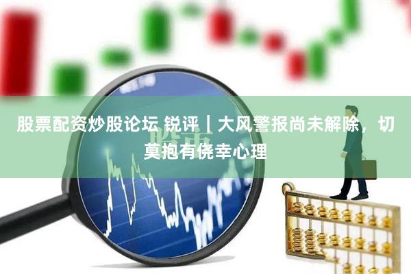 股票配资炒股论坛 锐评｜大风警报尚未解除，切莫抱有侥幸心理