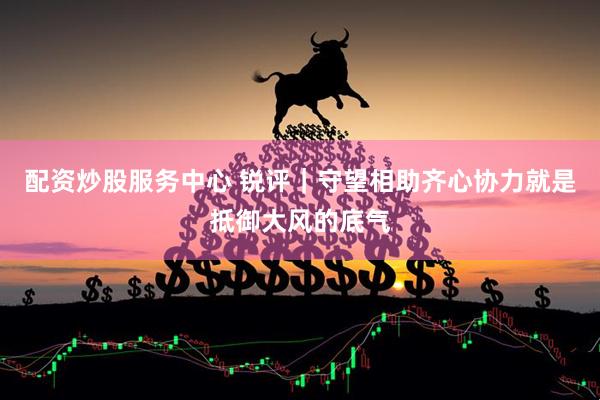 配资炒股服务中心 锐评｜守望相助齐心协力就是抵御大风的底气