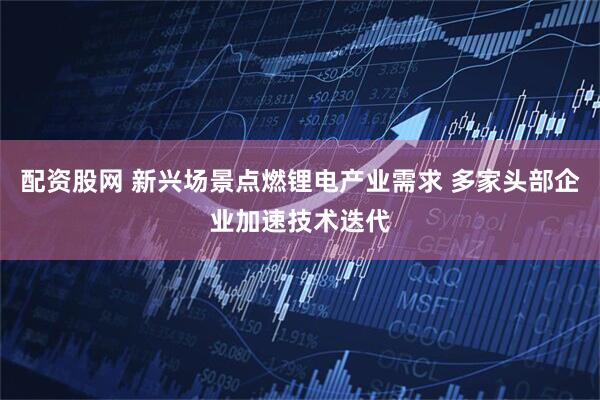配资股网 新兴场景点燃锂电产业需求 多家头部企业加速技术迭代