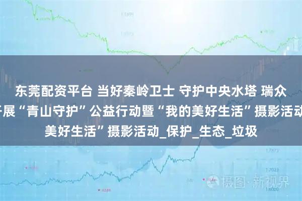 东莞配资平台 当好秦岭卫士 守护中央水塔 瑞众保险陕西分公司开展“青山守护”公益行动暨“我的美好生活”摄影活动_保护_生态_垃圾