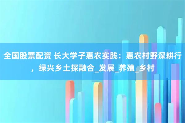 全国股票配资 长大学子惠农实践：惠农村野深耕行，绿兴乡土探融合_发展_养殖_乡村