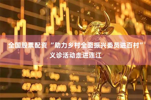 全国股票配资 “助力乡村全面振兴委员进百村”义诊活动走进连江