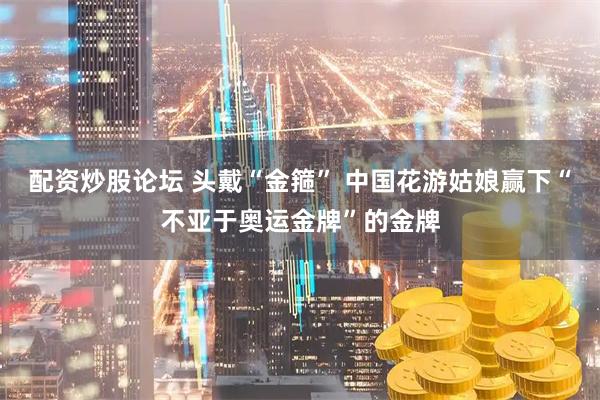 配资炒股论坛 头戴“金箍” 中国花游姑娘赢下“不亚于奥运金牌”的金牌