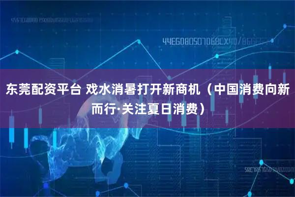 东莞配资平台 戏水消暑打开新商机（中国消费向新而行·关注夏日消费）