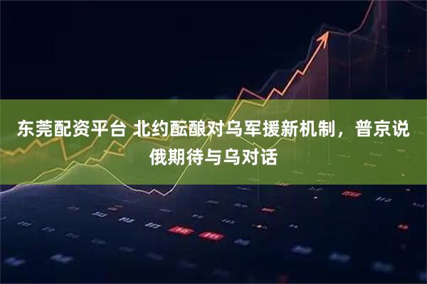东莞配资平台 北约酝酿对乌军援新机制，普京说俄期待与乌对话