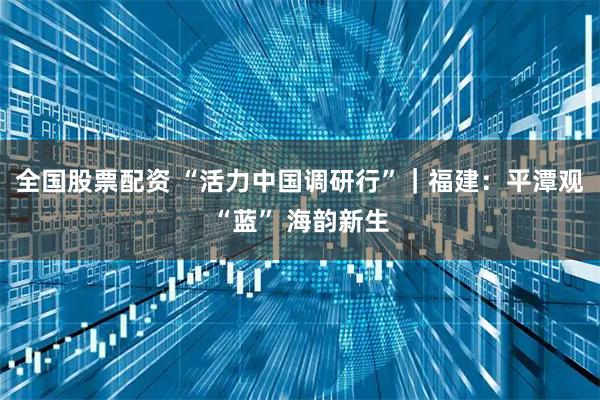 全国股票配资 “活力中国调研行”｜福建：平潭观“蓝” 海韵新生
