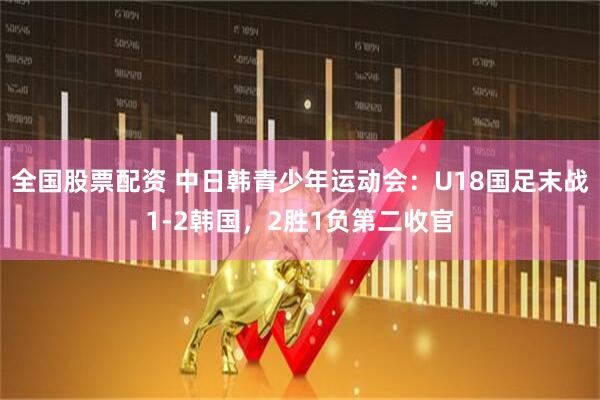 全国股票配资 中日韩青少年运动会：U18国足末战1-2韩国，2胜1负第二收官