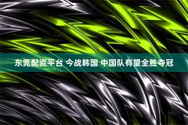 东莞配资平台 今战韩国 中国队有望全胜夺冠