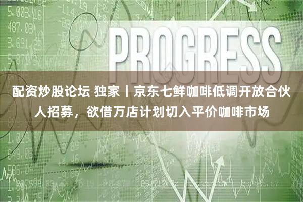 配资炒股论坛 独家丨京东七鲜咖啡低调开放合伙人招募，欲借万店计划切入平价咖啡市场