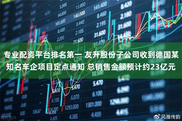 专业配资平台排名第一 友升股份子公司收到德国某知名车企项目定点通知 总销售金额预计约23亿元