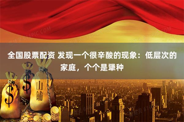 全国股票配资 发现一个很辛酸的现象：低层次的家庭，个个是犟种