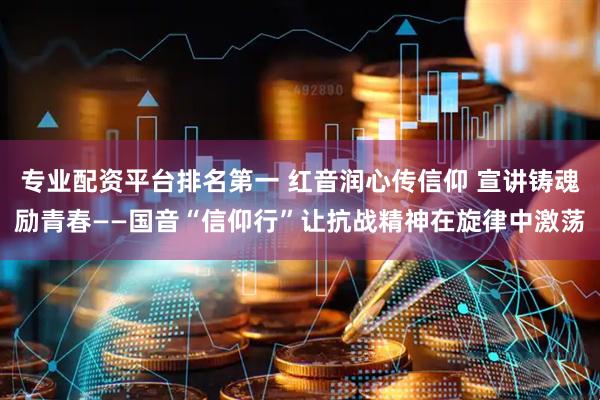 专业配资平台排名第一 红音润心传信仰 宣讲铸魂励青春——国音“信仰行”让抗战精神在旋律中激荡