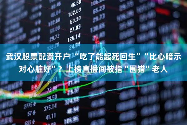 武汉股票配资开户 “吃了能起死回生”“比心暗示对心脏好”？上榜直播间被指“围猎”老人