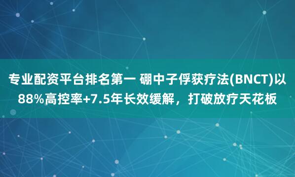 专业配资平台排名第一 硼中子俘获疗法(BNCT)以88%高控率+7.5年长效缓解，打破放疗天花板