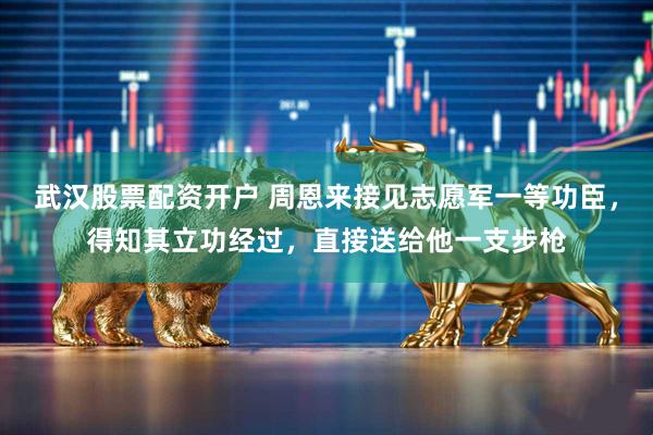 武汉股票配资开户 周恩来接见志愿军一等功臣，得知其立功经过，直接送给他一支步枪