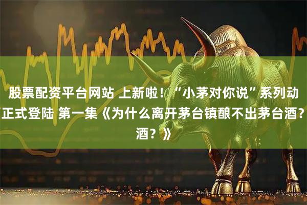 股票配资平台网站 上新啦！“小茅对你说”系列动画正式登陆 第一集《为什么离开茅台镇酿不出茅台酒？》